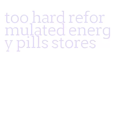 too hard reformulated energy pills stores